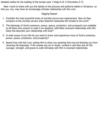 detailed outline for the building of the temple (see 1 Kings 6–8; 2 Chronicles 2–7).
Next I want to share with you the details of the pictures and patterns hidden in Scripture, so
that you, too, may have an increasingly intimate relationship with the Lord.
Digging Deeper
1. Consider the most powerful times of worship you’ve ever experienced. How do they
compare to the worship service when Solomon dedicated the temple to the Lord?
2. The blessings of God’s presence, power, peace, protection, and prosperity are available
to all those who choose to walk in an obedient, faith-filled covenant relationship with Him.
Does this describe your relationship with God?
3. In what areas of your life do you need to know and experience more of God’s presence,
power, peace, protection, and prosperity?
4. Spend time with the Lord, asking Him to show you anything that may be blocking you from
receiving His blessings. If He reveals any sin or doubt, confess it and then ask for His
courage, strength, and grace to walk intimately with Him in covenant relationship.
 