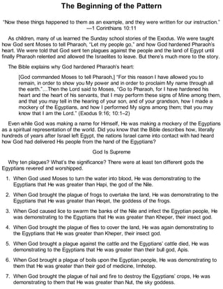 The Beginning of the Pattern
“Now these things happened to them as an example, and they were written for our instruction.”
—1 Corinthians 10:11
As children, many of us learned the Sunday school stories of the Exodus. We were taught
how God sent Moses to tell Pharaoh, “Let my people go,” and how God hardened Pharaoh’s
heart. We were told that God sent ten plagues against the people and the land of Egypt until
finally Pharaoh relented and allowed the Israelites to leave. But there’s much more to the story.
The Bible explains why God hardened Pharaoh’s heart:
[God commanded Moses to tell Pharaoh,] “For this reason I have allowed you to
remain, in order to show you My power and in order to proclaim My name through all
the earth.”…Then the Lord said to Moses, “Go to Pharaoh, for I have hardened his
heart and the heart of his servants, that I may perform these signs of Mine among them,
and that you may tell in the hearing of your son, and of your grandson, how I made a
mockery of the Egyptians, and how I performed My signs among them; that you may
know that I am the Lord.” (Exodus 9:16; 10:1–2)
Even while God was making a name for Himself, He was making a mockery of the Egyptians
as a spiritual representation of the world. Did you know that the Bible describes how, literally
hundreds of years after Israel left Egypt, the nations Israel came into contact with had heard
how God had delivered His people from the hand of the Egyptians?
God Is Supreme
Why ten plagues? What’s the significance? There were at least ten different gods the
Egyptians revered and worshipped.
1. When God used Moses to turn the water into blood, He was demonstrating to the
Egyptians that He was greater than Hapi, the god of the Nile.
2. When God brought the plague of frogs to overtake the land, He was demonstrating to the
Egyptians that He was greater than Heqet, the goddess of the frogs.
3. When God caused lice to swarm the banks of the Nile and infect the Egyptian people, He
was demonstrating to the Egyptians that He was greater than Kheper, their insect god.
4. When God brought the plague of flies to cover the land, He was again demonstrating to
the Egyptians that He was greater than Kheper, their insect god.
5. When God brought a plague against the cattle and the Egyptians’ cattle died, He was
demonstrating to the Egyptians that He was greater than their bull god, Apis.
6. When God brought a plague of boils upon the Egyptian people, He was demonstrating to
them that He was greater than their god of medicine, Imhotep.
7. When God brought the plague of hail and fire to destroy the Egyptians’ crops, He was
demonstrating to them that He was greater than Nut, the sky goddess.
 