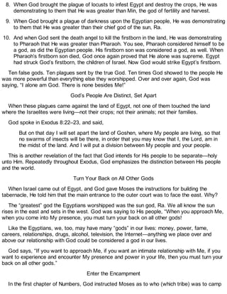 8. When God brought the plague of locusts to infest Egypt and destroy the crops, He was
demonstrating to them that He was greater than Min, the god of fertility and harvest.
9. When God brought a plague of darkness upon the Egyptian people, He was demonstrating
to them that He was greater than their chief god of the sun, Ra.
10. And when God sent the death angel to kill the firstborn in the land, He was demonstrating
to Pharaoh that He was greater than Pharaoh. You see, Pharaoh considered himself to be
a god, as did the Egyptian people. His firstborn son was considered a god, as well. When
Pharaoh’s firstborn son died, God once again proved that He alone was supreme. Egypt
had struck God’s firstborn, the children of Israel. Now God would strike Egypt’s firstborn.
Ten false gods. Ten plagues sent by the true God. Ten times God showed to the people He
was more powerful than everything else they worshipped. Over and over again, God was
saying, “I alone am God. There is none besides Me!”
God’s People Are Distinct, Set Apart
When these plagues came against the land of Egypt, not one of them touched the land
where the Israelites were living—not their crops; not their animals; not their families.
God spoke in Exodus 8:22–23, and said,
But on that day I will set apart the land of Goshen, where My people are living, so that
no swarms of insects will be there, in order that you may know that I, the Lord, am in
the midst of the land. And I will put a division between My people and your people.
This is another revelation of the fact that God intends for His people to be separate—holy
unto Him. Repeatedly throughout Exodus, God emphasizes the distinction between His people
and the world.
Turn Your Back on All Other Gods
When Israel came out of Egypt, and God gave Moses the instructions for building the
tabernacle, He told him that the main entrance to the outer court was to face the east. Why?
The “greatest” god the Egyptians worshipped was the sun god, Ra. We all know the sun
rises in the east and sets in the west. God was saying to His people, “When you approach Me,
when you come into My presence, you must turn your back on all other gods!
Like the Egyptians, we, too, may have many “gods” in our lives: money, power, fame,
careers, relationships, drugs, alcohol, television, the Internet—anything we place over and
above our relationship with God could be considered a god in our lives.
God says, “If you want to approach Me, if you want an intimate relationship with Me, if you
want to experience and encounter My presence and power in your life, then you must turn your
back on all other gods.”
Enter the Encampment
In the first chapter of Numbers, God instructed Moses as to who (which tribe) was to camp
 