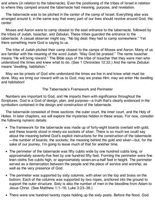 and where (in relation to the tabernacle). Even the positioning of the tribes of Israel in relation
to where they camped around the tabernacle had meaning, purpose, and revelation.
The tabernacle was to be pitched in the center of the camp of Israel. Everything else was
arranged around it, in the same way that every part of our lives should revolve around God, the
center.
Moses and Aaron were to camp closest to the east entrance to the tabernacle, followed by
the tribes of Judah, Issachar, and Zebulun. These tribes guarded the entrance to the
tabernacle. A casual observer might say, “No big deal; they had to camp somewhere.” Yet
there something more God is saying to us.
The tribe of Judah pitched their camp closest to the camps of Moses and Aaron. Many of us
are familiar with the meaning of the word Judah: “May God be praised.” The name Issachar
means “He will bring reward.” The Bible says of the tribe of Issachar that they were men who
understood the times and knew what to do. (See 1 Chronicles 12:32.) And the name Zebulun
means “dwelling, habitation.”
May we be priests of God who understand the times we live in and know what must be
done. May we bring our reward with us to God; may we praise Him; may we enter His dwelling
and habitation!
The Tabernacle’s Framework and Perimeter
Numbers are important to God, and He imparts them with significance throughout the
Scriptures. God is a God of design, plan, and purpose—a truth that’s clearly evidenced in the
symbolism contained in the design and construction of the tabernacle.
The tabernacle consisted of three sections: the outer court, the inner court, and the Holy of
Holies. In later chapters, we will explore the mysteries hidden in these areas. For now, consider
the following numeric details:
The framework for the tabernacle was made up of forty-eight boards overlaid with gold,
and these boards stood in ninety-six sockets of silver. There is so much we could say
about the meaning behind God’s explicit instructions for the construction of the tabernacle
—the number of boards; the sockets; the meaning behind the gold and silver—but, for the
sake of our journey, I’m going to leave much of that for another time.
The perimeter of the tabernacle was fifty cubits wide by one hundred cubits long, or
approximately seventy-five feet by one hundred fifty feet. Forming the perimeter were fine
linen cloths five cubits high, or approximately seven-an-a-half feet in height. The perimeter
served as a demarcation between the people and the place of service and worship, as
well as the very presence of God.
The perimeter was supported by sixty columns, with silver on the top and brass on the
bottom. Each of the columns was supported by two ropes, anchored into the ground to
support the outer structure. Sixty is also the number of men in the bloodline from Adam to
Jesus Christ. (See Matthew 1:1–16; Luke 3:23–38.)
There were one hundred twenty ropes holding up the sixty posts. Before the flood, God
 