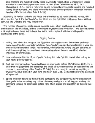 gave mankind one hundred twenty years in which to repent. (See Genesis 6:3.) Moses
was one hundred twenty years old when he died. (See Deuteronomy 34:7.) In 2
Chronicles 5:11–14, there is reference to one hundred twenty priests blowing one hundred
twenty silver trumpets. And there were one hundred twenty people in the upper room on
the day of Pentecost. (See Acts 1:6–15.)
According to Jewish tradition, the ropes were referred to as hands and had names, the
Word and the Spirit. It’s the “hands” of the Word and the Spirit that hold up our lives. Without
both, we are unstable and may topple over.
The number of columns, posts, ropes, sockets, gold, silver, and brass, as well as the
dimensions of the entrances, all hold tremendous mysteries and revelation. Time doesn’t permit
a full exploration of these in this book, but in the next chapter, I will share with you the
significance of the gates.
Digging Deeper
1. Having read about the ten gods the Egyptians worshipped—and there were probably
many more than ten—consider whatever false “gods” you may be worshipping in your life.
These could be material things, relationships, emotional ties, wrong thought patterns, or
addictions—anything you may have been exalting above the one true God, whether
knowingly or unknowingly.
2. Now, make a written list of your “gods,” asking the Holy Spirit to reveal what is truly in
your heart. Be courageous!
3. God has commanded us, “You shall have no other gods before Me” (Exodus 20:3). He is
clear that His judgments and blessings are linked to our disobedience or obedience to this
command, respectively. (See Exodus 20:3–6.) Are you ready to repent for anything or
anyone you have exalted in your mind and heart over God? Be honest before the Lord and
with yourself.
4. Spend time now talking to the Lord and confessing any struggle you may be having with
false gods. After repenting, cry out for His mercy and grace in helping you to obey His
command to have no other gods before Him. Then, praise and exalt Him as the one true
God!
 