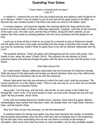 Guarding Your Gates
“I have made a covenant with my eyes.”
—Job 31:1
In chapter 6, I shared with you that God has buried pictures and patterns within Scripture for
us to discover. While it may be easier to just sit and read all the great stories in the Bible, we
discover the vast richness buried in His Word only when we mine for the hidden “gold.”
In coming chapters, we’ll examine together the meaning behind the deep spiritual truths
found in the natural reality of Moses’ wilderness tabernacle. Together, we’ll look at the structure
of the outer court, the inner court, and the Holy of Holies, along with their contents, as we
explore how they reveal an amazing pathway into the Lord’s presence and His design for our
lives.
I want you to keep all this in mind as we pause for a moment to look at Solomon’s temple
and the gates that were in the walls surrounding this holy house of sacrifice and worship. Now,
you may be wondering, Gates? What do gates have to do with an intimate relationship with the
Lord?
The psalmist declared, “Enter His gates with thanksgiving and His courts with praise. Give
thanks to Him, bless His name” (Psalm 100:4). The pathway into the intimacy of God’s
presence begins with entering through the gates with His name on our lips and His praise in our
hearts.
One Gate versus Five
As I noted earlier, Moses’ wilderness tabernacle was the forerunner for Solomon’s temple.
While the layout of the tabernacle and temple are almost identical, there are a few differences.
One of the primary distinctions has to do with the entrances.
Moses’ tabernacle had only one entrance by which the outer court could be accessed. The
picture painted for us in this detail is clear: There is only one way for us to enter into an intimate
relationship with our heavenly Father.
Jesus said, “I am the way, and the truth, and the life; no one comes to the Father but
through Me” (John 14:6). If we want access to God, we must enter through the one and only
“gate” He has provided: Jesus Christ.
In the wall surrounding Solomon’s temple mount, however, there were five gates. Biblical
archaeologists have named them Barclay’s Gate, the Double Gate, the Triple Gate, Warren’s
Gate, and the Eastern Gate.
Why five? Why not just one entryway, as with the tabernacle?
A practical reason for having more gates may have been because the number of Israelites
had increased exponentially since the time when they had worshipped God in the wilderness.
By the time they were assembling from all over the nation to worship at the temple in
Jerusalem, there were more than five times as many Israelites, and so they probably needed
 