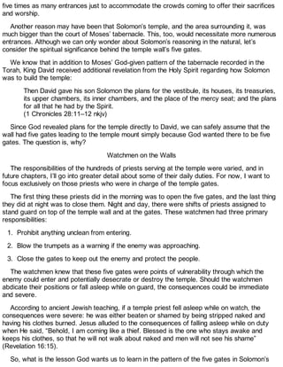 five times as many entrances just to accommodate the crowds coming to offer their sacrifices
and worship.
Another reason may have been that Solomon’s temple, and the area surrounding it, was
much bigger than the court of Moses’ tabernacle. This, too, would necessitate more numerous
entrances. Although we can only wonder about Solomon’s reasoning in the natural, let’s
consider the spiritual significance behind the temple wall’s five gates.
We know that in addition to Moses’ God-given pattern of the tabernacle recorded in the
Torah, King David received additional revelation from the Holy Spirit regarding how Solomon
was to build the temple:
Then David gave his son Solomon the plans for the vestibule, its houses, its treasuries,
its upper chambers, its inner chambers, and the place of the mercy seat; and the plans
for all that he had by the Spirit.
(1 Chronicles 28:11–12 nkjv)
Since God revealed plans for the temple directly to David, we can safely assume that the
wall had five gates leading to the temple mount simply because God wanted there to be five
gates. The question is, why?
Watchmen on the Walls
The responsibilities of the hundreds of priests serving at the temple were varied, and in
future chapters, I’ll go into greater detail about some of their daily duties. For now, I want to
focus exclusively on those priests who were in charge of the temple gates.
The first thing these priests did in the morning was to open the five gates, and the last thing
they did at night was to close them. Night and day, there were shifts of priests assigned to
stand guard on top of the temple wall and at the gates. These watchmen had three primary
responsibilities:
1. Prohibit anything unclean from entering.
2. Blow the trumpets as a warning if the enemy was approaching.
3. Close the gates to keep out the enemy and protect the people.
The watchmen knew that these five gates were points of vulnerability through which the
enemy could enter and potentially desecrate or destroy the temple. Should the watchmen
abdicate their positions or fall asleep while on guard, the consequences could be immediate
and severe.
According to ancient Jewish teaching, if a temple priest fell asleep while on watch, the
consequences were severe: he was either beaten or shamed by being stripped naked and
having his clothes burned. Jesus alluded to the consequences of falling asleep while on duty
when He said, “Behold, I am coming like a thief. Blessed is the one who stays awake and
keeps his clothes, so that he will not walk about naked and men will not see his shame”
(Revelation 16:15).
So, what is the lesson God wants us to learn in the pattern of the five gates in Solomon’s
 
