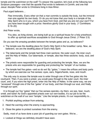 temple and the watchmen on the wall? To answer this question, let’s look at the following two
Scripture passages—one that the apostle Paul wrote to believers in Corinth, and one that
Jesus’ disciple Peter wrote to Christians living in Asia Minor.
Paul urged believers…
Flee immorality. Every other sin that a man commits is outside the body, but the immoral
man sins against his own body. Or do you not know that your body is a temple of the
Holy Spirit who is in you, whom you have from God, and that you are not your own? For
you have been bought with a price: therefore glorify God in your body. (1 Corinthians
6:18–20)
And Peter wrote,
You also, as living stones, are being built up as a spiritual house for a holy priesthood,
to offer up spiritual sacrifices acceptable to God through Jesus Christ. (1 Peter 2:5)
Do you see the amazing parallels between the temple gates and us, as believers?
The temple was the dwelling place for God’s Holy Spirit in the Israelites’ camp. Now, as
believers, we are the dwelling place of God’s Holy Spirit.
The tabernacle and the temple had three main sections: the outer court, the inner court,
and the Holy of Holies. Our tabernacle, or temple, also has three sections: body, soul, and
spirit.
The priests were responsible for guarding and protecting the temple. Now, we are the
priests who are responsible for guarding and protecting the “temple” of our bodies.
The temple had five gates—and so do we! By “gates,” I mean the orifices and body parts
by which we exercise our five senses: eyes, ears, fingers/hands, nose, and mouth.
The only way to access the temple was to enter through one of the five gates into the
courtyard. Then, if you were a priest, you would pass through to the outer court, the inner
court, and, if you were the high priest, enter into the Holy of Holies. In the same way, we are
“accessed” through one of the five “gates” of our body, and then through our soul, and finally
through our spirit.
It is through our five “gates” that our five senses operate—by them, we see, hear, touch,
smell, and taste! As God’s appointed priests over our own bodies, it’s our job to be the
watchmen on the wall of our own “temple.” Like the temple priests, it’s our responsibility to…
1. Prohibit anything unclean from entering.
2. Heed the warning when the enemy is approaching.
3. Close the gates to protect ourselves from the enemy.
Sadly, most of us have done a poor job of guarding our own gates. We’ve…
Looked at things we definitely shouldn’t have seen.
 
