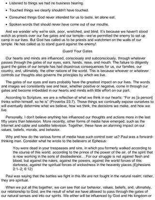 Listened to things we had no business hearing.
Touched things we clearly shouldn’t have touched.
Consumed things God never intended for us to taste, let alone eat.
Spoken words that should never have come out of our mouths.
And we wonder why we’re sick, poor, wretched, and blind. It’s because we haven’t stood
watch as priests over our five gates and our temple—we’ve permitted the enemy to set up
camp in our lives. But God has called us to be priests and watchmen on the walls of our
temple. He has called us to stand guard against the enemy!
Guard Your Gates
Our hearts and minds are influenced, consciously and subconsciously, through whatever
passes through the gates of our eyes, ears, hands, nose, and mouth. The failure to diligently
guard the gates of our temple has had disastrous consequences for us, our families, our
country, and, ultimately, the other nations of the world. This is because whoever or whatever
controls our thoughts also governs the principles by which we live.
The gates of our eyes and ears probably have the greatest impact on our lives. The words
and images we consistently see and hear, whether positive or negative, come in through our
gates and become imbedded in our hearts and minds with little effort on our part.
According to Scripture, we are a reflection of what we think in our hearts: “For as [a person]
thinks within himself, so he is” (Proverbs 23:7). Those things we continually expose ourselves to
will eventually determine what we believe, how we think, the decisions we make, and how we
live.
Personally, I don’t believe anything has influenced our thoughts and actions more in the last
fifty years than television. More recently, other forms of media have emerged, such as the
Internet and cable and satellite television. Together, these have an alarming impact on our
values, beliefs, morals, and behavior.
Why and how do the various forms of media have such control over us? Paul was a forward-
thinking man. Consider what he wrote to the believers at Ephesus:
You were dead in your trespasses and sins, in which you formerly walked according to
the course of this world, according to the prince of the power of the air, of the spirit that
is now working in the sons of disobedience.…For our struggle is not against flesh and
blood, but against the rulers, against the powers, against the world forces of this
darkness, against the spiritual forces of wickedness in the heavenly places.(Ephesians
2:1–2; 6:12)
Paul was saying that the battles we fight in this life are not fought in the natural realm; rather,
they are spiritual.
When we put all this together, we can see that our behavior, values, beliefs, and, ultimately,
our relationship to God, are the result of what we have allowed to pass through the gates of
our natural senses and into our spirits. We either will be influenced by God and His kingdom or
 