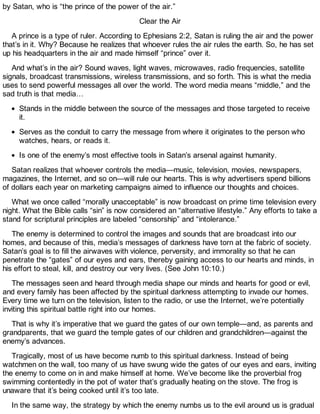 by Satan, who is “the prince of the power of the air.”
Clear the Air
A prince is a type of ruler. According to Ephesians 2:2, Satan is ruling the air and the power
that’s in it. Why? Because he realizes that whoever rules the air rules the earth. So, he has set
up his headquarters in the air and made himself “prince” over it.
And what’s in the air? Sound waves, light waves, microwaves, radio frequencies, satellite
signals, broadcast transmissions, wireless transmissions, and so forth. This is what the media
uses to send powerful messages all over the world. The word media means “middle,” and the
sad truth is that media…
Stands in the middle between the source of the messages and those targeted to receive
it.
Serves as the conduit to carry the message from where it originates to the person who
watches, hears, or reads it.
Is one of the enemy’s most effective tools in Satan’s arsenal against humanity.
Satan realizes that whoever controls the media—music, television, movies, newspapers,
magazines, the Internet, and so on—will rule our hearts. This is why advertisers spend billions
of dollars each year on marketing campaigns aimed to influence our thoughts and choices.
What we once called “morally unacceptable” is now broadcast on prime time television every
night. What the Bible calls “sin” is now considered an “alternative lifestyle.” Any efforts to take a
stand for scriptural principles are labeled “censorship” and “intolerance.”
The enemy is determined to control the images and sounds that are broadcast into our
homes, and because of this, media’s messages of darkness have torn at the fabric of society.
Satan’s goal is to fill the airwaves with violence, perversity, and immorality so that he can
penetrate the “gates” of our eyes and ears, thereby gaining access to our hearts and minds, in
his effort to steal, kill, and destroy our very lives. (See John 10:10.)
The messages seen and heard through media shape our minds and hearts for good or evil,
and every family has been affected by the spiritual darkness attempting to invade our homes.
Every time we turn on the television, listen to the radio, or use the Internet, we’re potentially
inviting this spiritual battle right into our homes.
That is why it’s imperative that we guard the gates of our own temple—and, as parents and
grandparents, that we guard the temple gates of our children and grandchildren—against the
enemy’s advances.
Tragically, most of us have become numb to this spiritual darkness. Instead of being
watchmen on the wall, too many of us have swung wide the gates of our eyes and ears, inviting
the enemy to come on in and make himself at home. We’ve become like the proverbial frog
swimming contentedly in the pot of water that’s gradually heating on the stove. The frog is
unaware that it’s being cooked until it’s too late.
In the same way, the strategy by which the enemy numbs us to the evil around us is gradual
 