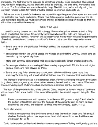 and subtle. The first time we’re exposed to something ungodly, we’re disgusted. The second
time, we react negatively, but we aren’t not quite as shocked. The third time, we watch a little
bit more. The fourth time, we watch the whole thing. The fifth time, we’re actually using the
television remote to look for violent or lustful content to entertain and excite us.
Before we know it, media’s darkness has moved through the gates of our eyes and ears and
has infiltrated our hearts and minds. This is how Satan uses his seductive powers of the air.
Like the temple guards, we must stay awake and not be found sleeping on the job so that we
will not be shamed by the enemy!
Cover Your Eyes
I don’t know any parents who would knowingly hire as a babysitter someone with a filthy
mouth or a blatant disrespect for authority; someone who speaks, acts, and dresses in a
sexually suggestive manner. However, this is exactly what we do when we allow negative forms
of media to entertain and occupy our children’s time and attention. Alarming studies reveal
that…
By the time he or she graduates from high school, the average child has watched 18,000
hours of TV.
The average child in the United States will witness an astonishing 200,000 violent acts on
television by the age of eighteen.
More than 300,000 pornographic Web sites now specifically target children and teens.
On average, children are spending 6.5 hours a day engaged with TV, the Internet, digital
games, radio, and mp3 players or iPods.
By the time they finish elementary school, most children will have spent more time
watching TV than they will spend with their fathers over the course of their entire lifetime!
The impact of these statistics is devastatingly clear. Families are being torn apart by divorce,
drug abuse, teen pregnancy, abortion, crime, violence, hatred, and so much more. What was
once an invading spirit of darkness has now become a resident spirit of darkness.
The root of the problem is that, unlike Job and David, most of us haven’t made a “covenant
with our eyes.” Job knew that in order to avoid temptation, he needed to guard the gate of his
eyes:
I have made a covenant with my eyes; how then could I gaze at a virgin? And what is
the portion of God from above or the heritage of the Almighty from on high? Is it not
calamity to the unjust, and disaster to those who work iniquity? (Job 31:1–3)
David also vowed,
I will set no worthless thing before my eyes; I hate the work of those who fall away; it
shall not fasten its grip on me. A perverse heart shall depart from me; I will know no
evil.(Psalm 101:3–4)
David had experienced firsthand the disastrous consequences of failing to diligently guard the
 