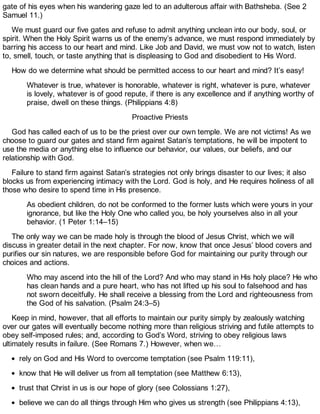 gate of his eyes when his wandering gaze led to an adulterous affair with Bathsheba. (See 2
Samuel 11.)
We must guard our five gates and refuse to admit anything unclean into our body, soul, or
spirit. When the Holy Spirit warns us of the enemy’s advance, we must respond immediately by
barring his access to our heart and mind. Like Job and David, we must vow not to watch, listen
to, smell, touch, or taste anything that is displeasing to God and disobedient to His Word.
How do we determine what should be permitted access to our heart and mind? It’s easy!
Whatever is true, whatever is honorable, whatever is right, whatever is pure, whatever
is lovely, whatever is of good repute, if there is any excellence and if anything worthy of
praise, dwell on these things. (Philippians 4:8)
Proactive Priests
God has called each of us to be the priest over our own temple. We are not victims! As we
choose to guard our gates and stand firm against Satan’s temptations, he will be impotent to
use the media or anything else to influence our behavior, our values, our beliefs, and our
relationship with God.
Failure to stand firm against Satan’s strategies not only brings disaster to our lives; it also
blocks us from experiencing intimacy with the Lord. God is holy, and He requires holiness of all
those who desire to spend time in His presence.
As obedient children, do not be conformed to the former lusts which were yours in your
ignorance, but like the Holy One who called you, be holy yourselves also in all your
behavior. (1 Peter 1:14–15)
The only way we can be made holy is through the blood of Jesus Christ, which we will
discuss in greater detail in the next chapter. For now, know that once Jesus’ blood covers and
purifies our sin natures, we are responsible before God for maintaining our purity through our
choices and actions.
Who may ascend into the hill of the Lord? And who may stand in His holy place? He who
has clean hands and a pure heart, who has not lifted up his soul to falsehood and has
not sworn deceitfully. He shall receive a blessing from the Lord and righteousness from
the God of his salvation. (Psalm 24:3–5)
Keep in mind, however, that all efforts to maintain our purity simply by zealously watching
over our gates will eventually become nothing more than religious striving and futile attempts to
obey self-imposed rules; and, according to God’s Word, striving to obey religious laws
ultimately results in failure. (See Romans 7.) However, when we…
rely on God and His Word to overcome temptation (see Psalm 119:11),
know that He will deliver us from all temptation (see Matthew 6:13),
trust that Christ in us is our hope of glory (see Colossians 1:27),
believe we can do all things through Him who gives us strength (see Philippians 4:13),
 