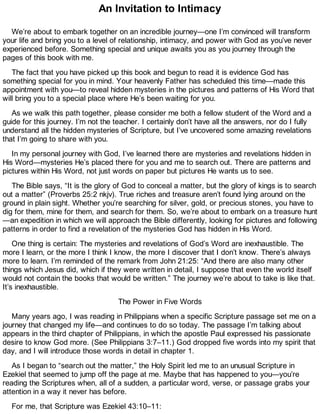 An Invitation to Intimacy
We’re about to embark together on an incredible journey—one I’m convinced will transform
your life and bring you to a level of relationship, intimacy, and power with God as you’ve never
experienced before. Something special and unique awaits you as you journey through the
pages of this book with me.
The fact that you have picked up this book and begun to read it is evidence God has
something special for you in mind. Your heavenly Father has scheduled this time—made this
appointment with you—to reveal hidden mysteries in the pictures and patterns of His Word that
will bring you to a special place where He’s been waiting for you.
As we walk this path together, please consider me both a fellow student of the Word and a
guide for this journey. I’m not the teacher. I certainly don’t have all the answers, nor do I fully
understand all the hidden mysteries of Scripture, but I’ve uncovered some amazing revelations
that I’m going to share with you.
In my personal journey with God, I’ve learned there are mysteries and revelations hidden in
His Word—mysteries He’s placed there for you and me to search out. There are patterns and
pictures within His Word, not just words on paper but pictures He wants us to see.
The Bible says, “It is the glory of God to conceal a matter, but the glory of kings is to search
out a matter” (Proverbs 25:2 nkjv). True riches and treasure aren’t found lying around on the
ground in plain sight. Whether you’re searching for silver, gold, or precious stones, you have to
dig for them, mine for them, and search for them. So, we’re about to embark on a treasure hunt
—an expedition in which we will approach the Bible differently, looking for pictures and following
patterns in order to find a revelation of the mysteries God has hidden in His Word.
One thing is certain: The mysteries and revelations of God’s Word are inexhaustible. The
more I learn, or the more I think I know, the more I discover that I don’t know. There’s always
more to learn. I’m reminded of the remark from John 21:25: “And there are also many other
things which Jesus did, which if they were written in detail, I suppose that even the world itself
would not contain the books that would be written.” The journey we’re about to take is like that.
It’s inexhaustible.
The Power in Five Words
Many years ago, I was reading in Philippians when a specific Scripture passage set me on a
journey that changed my life—and continues to do so today. The passage I’m talking about
appears in the third chapter of Philippians, in which the apostle Paul expressed his passionate
desire to know God more. (See Philippians 3:7–11.) God dropped five words into my spirit that
day, and I will introduce those words in detail in chapter 1.
As I began to “search out the matter,” the Holy Spirit led me to an unusual Scripture in
Ezekiel that seemed to jump off the page at me. Maybe that has happened to you—you’re
reading the Scriptures when, all of a sudden, a particular word, verse, or passage grabs your
attention in a way it never has before.
For me, that Scripture was Ezekiel 43:10–11:
 