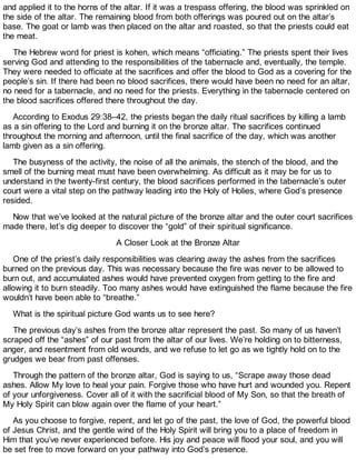 and applied it to the horns of the altar. If it was a trespass offering, the blood was sprinkled on
the side of the altar. The remaining blood from both offerings was poured out on the altar’s
base. The goat or lamb was then placed on the altar and roasted, so that the priests could eat
the meat.
The Hebrew word for priest is kohen, which means “officiating.” The priests spent their lives
serving God and attending to the responsibilities of the tabernacle and, eventually, the temple.
They were needed to officiate at the sacrifices and offer the blood to God as a covering for the
people’s sin. If there had been no blood sacrifices, there would have been no need for an altar,
no need for a tabernacle, and no need for the priests. Everything in the tabernacle centered on
the blood sacrifices offered there throughout the day.
According to Exodus 29:38–42, the priests began the daily ritual sacrifices by killing a lamb
as a sin offering to the Lord and burning it on the bronze altar. The sacrifices continued
throughout the morning and afternoon, until the final sacrifice of the day, which was another
lamb given as a sin offering.
The busyness of the activity, the noise of all the animals, the stench of the blood, and the
smell of the burning meat must have been overwhelming. As difficult as it may be for us to
understand in the twenty-first century, the blood sacrifices performed in the tabernacle’s outer
court were a vital step on the pathway leading into the Holy of Holies, where God’s presence
resided.
Now that we’ve looked at the natural picture of the bronze altar and the outer court sacrifices
made there, let’s dig deeper to discover the “gold” of their spiritual significance.
A Closer Look at the Bronze Altar
One of the priest’s daily responsibilities was clearing away the ashes from the sacrifices
burned on the previous day. This was necessary because the fire was never to be allowed to
burn out, and accumulated ashes would have prevented oxygen from getting to the fire and
allowing it to burn steadily. Too many ashes would have extinguished the flame because the fire
wouldn’t have been able to “breathe.”
What is the spiritual picture God wants us to see here?
The previous day’s ashes from the bronze altar represent the past. So many of us haven’t
scraped off the “ashes” of our past from the altar of our lives. We’re holding on to bitterness,
anger, and resentment from old wounds, and we refuse to let go as we tightly hold on to the
grudges we bear from past offenses.
Through the pattern of the bronze altar, God is saying to us, “Scrape away those dead
ashes. Allow My love to heal your pain. Forgive those who have hurt and wounded you. Repent
of your unforgiveness. Cover all of it with the sacrificial blood of My Son, so that the breath of
My Holy Spirit can blow again over the flame of your heart.”
As you choose to forgive, repent, and let go of the past, the love of God, the powerful blood
of Jesus Christ, and the gentle wind of the Holy Spirit will bring you to a place of freedom in
Him that you’ve never experienced before. His joy and peace will flood your soul, and you will
be set free to move forward on your pathway into God’s presence.
 