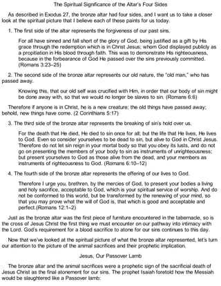 The Spiritual Significance of the Altar’s Four Sides
As described in Exodus 27, the bronze altar had four sides, and I want us to take a closer
look at the spiritual picture that I believe each of these paints for us today.
1. The first side of the altar represents the forgiveness of our past sins.
For all have sinned and fall short of the glory of God, being justified as a gift by His
grace through the redemption which is in Christ Jesus; whom God displayed publicly as
a propitiation in His blood through faith. This was to demonstrate His righteousness,
because in the forbearance of God He passed over the sins previously committed.
(Romans 3:23–25)
2. The second side of the bronze altar represents our old nature, the “old man,” who has
passed away.
Knowing this, that our old self was crucified with Him, in order that our body of sin might
be done away with, so that we would no longer be slaves to sin. (Romans 6:6)
Therefore if anyone is in Christ, he is a new creature; the old things have passed away;
behold, new things have come. (2 Corinthians 5:17)
3. The third side of the bronze altar represents the breaking of sin’s hold over us.
For the death that He died, He died to sin once for all; but the life that He lives, He lives
to God. Even so consider yourselves to be dead to sin, but alive to God in Christ Jesus.
Therefore do not let sin reign in your mortal body so that you obey its lusts, and do not
go on presenting the members of your body to sin as instruments of unrighteousness;
but present yourselves to God as those alive from the dead, and your members as
instruments of righteousness to God. (Romans 6:10–12)
4. The fourth side of the bronze altar represents the offering of our lives to God.
Therefore I urge you, brethren, by the mercies of God, to present your bodies a living
and holy sacrifice, acceptable to God, which is your spiritual service of worship. And do
not be conformed to this world, but be transformed by the renewing of your mind, so
that you may prove what the will of God is, that which is good and acceptable and
perfect.(Romans 12:1–2)
Just as the bronze altar was the first piece of furniture encountered in the tabernacle, so is
the cross of Jesus Christ the first thing we must encounter on our pathway into intimacy with
the Lord. God’s requirement for a blood sacrifice to atone for our sins continues to this day.
Now that we’ve looked at the spiritual picture of what the bronze altar represented, let’s turn
our attention to the picture of the animal sacrifices and their prophetic implication.
Jesus, Our Passover Lamb
The bronze altar and the animal sacrifices were a prophetic sign of the sacrificial death of
Jesus Christ as the final atonement for our sins. The prophet Isaiah foretold how the Messiah
would be slaughtered like a Passover lamb:
 