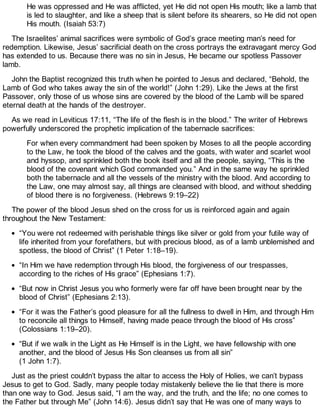 He was oppressed and He was afflicted, yet He did not open His mouth; like a lamb that
is led to slaughter, and like a sheep that is silent before its shearers, so He did not open
His mouth. (Isaiah 53:7)
The Israelites’ animal sacrifices were symbolic of God’s grace meeting man’s need for
redemption. Likewise, Jesus’ sacrificial death on the cross portrays the extravagant mercy God
has extended to us. Because there was no sin in Jesus, He became our spotless Passover
lamb.
John the Baptist recognized this truth when he pointed to Jesus and declared, “Behold, the
Lamb of God who takes away the sin of the world!” (John 1:29). Like the Jews at the first
Passover, only those of us whose sins are covered by the blood of the Lamb will be spared
eternal death at the hands of the destroyer.
As we read in Leviticus 17:11, “The life of the flesh is in the blood.” The writer of Hebrews
powerfully underscored the prophetic implication of the tabernacle sacrifices:
For when every commandment had been spoken by Moses to all the people according
to the Law, he took the blood of the calves and the goats, with water and scarlet wool
and hyssop, and sprinkled both the book itself and all the people, saying, “This is the
blood of the covenant which God commanded you.” And in the same way he sprinkled
both the tabernacle and all the vessels of the ministry with the blood. And according to
the Law, one may almost say, all things are cleansed with blood, and without shedding
of blood there is no forgiveness. (Hebrews 9:19–22)
The power of the blood Jesus shed on the cross for us is reinforced again and again
throughout the New Testament:
“You were not redeemed with perishable things like silver or gold from your futile way of
life inherited from your forefathers, but with precious blood, as of a lamb unblemished and
spotless, the blood of Christ” (1 Peter 1:18–19).
“In Him we have redemption through His blood, the forgiveness of our trespasses,
according to the riches of His grace” (Ephesians 1:7).
“But now in Christ Jesus you who formerly were far off have been brought near by the
blood of Christ” (Ephesians 2:13).
“For it was the Father’s good pleasure for all the fullness to dwell in Him, and through Him
to reconcile all things to Himself, having made peace through the blood of His cross”
(Colossians 1:19–20).
“But if we walk in the Light as He Himself is in the Light, we have fellowship with one
another, and the blood of Jesus His Son cleanses us from all sin”
(1 John 1:7).
Just as the priest couldn’t bypass the altar to access the Holy of Holies, we can’t bypass
Jesus to get to God. Sadly, many people today mistakenly believe the lie that there is more
than one way to God. Jesus said, “I am the way, and the truth, and the life; no one comes to
the Father but through Me” (John 14:6). Jesus didn’t say that He was one of many ways to
 
