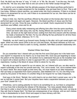 God. He didn’t say He was “a” way, “a” truth, or “a” life. No, He said, “I am the way, the truth,
and the life.” He was very clear that no one can come to the Father except through Him.
It’s vital for us to remember that the ultimate purpose of the blood sacrifices performed in
the tabernacle was to make atonement for the Israelites’ sins and lead them to God. This is still
true today. Without a blood sacrifice, we cannot enter into God’s presence. If there is no blood,
there is no atonement for our sin, and if there is no atonement for our sin, then there can be no
intimacy with Him.
Keep in mind, too, that the sacrifices offered by the priest on the bronze altar had to be
performed again and again and again. However, the blood sacrifice of Jesus was the final
atonement for our sins. Once He was crucified on our behalf, God’s requirement for blood
sacrifices was fulfilled, once and for all.
Every priest stands daily ministering and offering time after time the same sacrifices,
which can never take away sins; but He, having offered one sacrifice for sins for all
time, sat down at the right hand of God, waiting from that time onward until His enemies
be made a footstool for His feet. For by one offering He has perfected for all time those
who are sanctified. (Hebrews 10:11–14)
Thankfully, we don’t need to go forward every Sunday to the altar rail to get saved again and
again. When we invite Jesus Christ to be our Lord and Savior, His blood cleanses us from our
sin, and we are forever freed to walk in a loving, obedient, faith-filled covenant relationship with
Him.
Washed Whiter than Snow
Do you remember how I shared with you that the first word God gave me in the hotel room
was repent? In response to my heart’s cry to truly know Him, God was just beginning to reveal
the pattern of the tabernacle to me. He wanted me to understand that just as the Israelites had
to repent with a blood sacrifice in order to approach Him, so I needed to come before Him in
repentance, trusting in the blood of Jesus Christ to atone for my sins.
Not only do we need to repent for our sin nature, but, as I shared with you, we also need to
repent continually of the sins we commit each day. Yes, we’re saved. Yes, we’re washed clean
by Jesus’ blood. But Jesus taught us that every day, we must repent of our daily trespasses
that can keep us separated from God’s presence. (See Matthew 6:9–13.) It’s one thing to be
saved by the power of the blood; it’s another thing to be forgiven for our daily trespasses.
God says in His Word, “Behold, the Lord’s hand is not so short that it cannot save; nor is His
ear so dull that it cannot hear. But your iniquities have made a separation between you and
your God” (Isaiah 59:1–2).
Oftentimes, we’re waiting patiently for God to do something for us, but there is unrepented
sin in our lives that is blocking the release of His blessings. Too many people falsely believe
that they’re under a cloud of grace that gives them license to do whatever they want, as long as
they ask God to forgive them. Yet there are consequences of our choices, and we can’t choose
to live in disobedience to God’s Word and expect to have intimacy with Him.
Whom does God welcome into His presence?
 