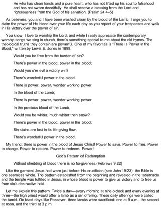 He who has clean hands and a pure heart, who has not lifted up his soul to falsehood
and has not sworn deceitfully. He shall receive a blessing from the Lord and
righteousness from the God of his salvation. (Psalm 24:4–5)
As believers, you and I have been washed clean by the blood of the Lamb. I urge you to
claim the power of His blood over your life each day as you repent of your trespasses and walk
in His victory over the power of sin.
You know, I love to worship the Lord, and while I really appreciate the contemporary
worship songs we sing in church, there’s something special to me about the old hymns. The
theological truths they contain are powerful. One of my favorites is “There Is Power in the
Blood,” written by Lewis E. Jones in 1899.
Would you be free from the burden of sin?
There’s power in the blood, power in the blood;
Would you o’er evil a victory win?
There’s wonderful power in the blood.
There is power, power, wonder working power
In the blood of the Lamb;
There is power, power, wonder working power
In the precious blood of the Lamb.
Would you be whiter, much whiter than snow?
There’s power in the blood, power in the blood;
Sin stains are lost in its life giving flow.
There’s wonderful power in the blood.
My friend, there is power in the blood of Jesus Christ! Power to save. Power to free. Power
to change. Power to restore. Power to redeem. Power!
God’s Pattern of Redemption
Without shedding of blood there is no forgiveness.(Hebrews 9:22)
Like the garment Jesus had worn just before His crucifixion (see John 19:23), the Bible is
one seamless whole. The pattern established from the beginning and revealed in the tabernacle
and the temple was fulfilled in Jesus, in whose blood is power to give us victory and to free us
from sin’s destructive hold.
Let me explain this pattern. Twice a day—every morning at nine o’clock and every evening at
three—the high priest would offer a lamb as a sin offering. These daily offerings were called
the tamid. On feast days like Passover, three lambs were sacrificed: one at 9 a.m., the second
at noon, and the third at 3 p.m.
 