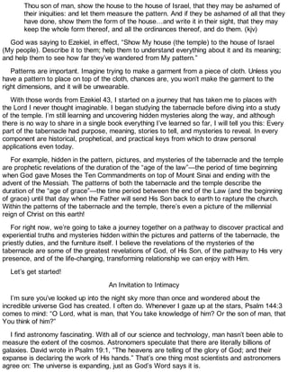 Thou son of man, show the house to the house of Israel, that they may be ashamed of
their iniquities: and let them measure the pattern. And if they be ashamed of all that they
have done, show them the form of the house…and write it in their sight, that they may
keep the whole form thereof, and all the ordinances thereof, and do them. (kjv)
God was saying to Ezekiel, in effect, “Show My house (the temple) to the house of Israel
(My people). Describe it to them; help them to understand everything about it and its meaning;
and help them to see how far they’ve wandered from My pattern.”
Patterns are important. Imagine trying to make a garment from a piece of cloth. Unless you
have a pattern to place on top of the cloth, chances are, you won’t make the garment to the
right dimensions, and it will be unwearable.
With those words from Ezekiel 43, I started on a journey that has taken me to places with
the Lord I never thought imaginable. I began studying the tabernacle before diving into a study
of the temple. I’m still learning and uncovering hidden mysteries along the way, and although
there is no way to share in a single book everything I’ve learned so far, I will tell you this: Every
part of the tabernacle had purpose, meaning, stories to tell, and mysteries to reveal. In every
component are historical, prophetical, and practical keys from which to draw personal
applications even today.
For example, hidden in the pattern, pictures, and mysteries of the tabernacle and the temple
are prophetic revelations of the duration of the “age of the law”—the period of time beginning
when God gave Moses the Ten Commandments on top of Mount Sinai and ending with the
advent of the Messiah. The patterns of both the tabernacle and the temple describe the
duration of the “age of grace”—the time period between the end of the Law (and the beginning
of grace) until that day when the Father will send His Son back to earth to rapture the church.
Within the patterns of the tabernacle and the temple, there’s even a picture of the millennial
reign of Christ on this earth!
For right now, we’re going to take a journey together on a pathway to discover practical and
experiential truths and mysteries hidden within the pictures and patterns of the tabernacle, the
priestly duties, and the furniture itself. I believe the revelations of the mysteries of the
tabernacle are some of the greatest revelations of God, of His Son, of the pathway to His very
presence, and of the life-changing, transforming relationship we can enjoy with Him.
Let’s get started!
An Invitation to Intimacy
I’m sure you’ve looked up into the night sky more than once and wondered about the
incredible universe God has created. I often do. Whenever I gaze up at the stars, Psalm 144:3
comes to mind: “O Lord, what is man, that You take knowledge of him? Or the son of man, that
You think of him?”
I find astronomy fascinating. With all of our science and technology, man hasn’t been able to
measure the extent of the cosmos. Astronomers speculate that there are literally billions of
galaxies. David wrote in Psalm 19:1, “The heavens are telling of the glory of God; and their
expanse is declaring the work of His hands.” That’s one thing most scientists and astronomers
agree on: The universe is expanding, just as God’s Word says it is.
 