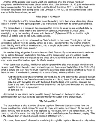 Another of the priests’ jobs was to wash the sacrifices after the animals had been
slaughtered and before they were placed on the altar. (See Leviticus 1:8, 13.) As we learned in
the previous chapter, “the life of the flesh is in the blood” (Leviticus 17:11), and God had
forbidden the priests from eating blood (see Leviticus 17:10, 12), so the sacrifices had to be
washed in the bronze laver, as well.
What Does It All Mean?
The natural picture of the bronze laver would be nothing more than a few interesting biblical
facts if it weren’t for the spiritual pattern God wants us to learn from its construction and use.
The bronze laver is a picture of the cleansing that comes to us as we are washed daily by
the Word of God. In his letter to the believers in Ephesus, Paul wrote of Jesus Christ
sanctifying us by the “washing of water with the word” (Ephesians 5:26), so that He might
present us before God as His pure, spotless bride.
It’s one thing for us to be redeemed by Christ’s death on the cross. Theologians call that
justification. When I went to Sunday school as a boy, I can remember my teacher breaking
down that big word, difficult to understand, into a simple explanation I have never forgotten: “I’m
justified, ‘just-as-if I’d’ never sinned.”
It’s another thing altogether for us to be sanctified. To sanctify someone means to dedicate
him by setting him apart and making him holy. At the bronze altar, we are justified (made
righteous), and our sins are forgiven by the blood of our sacrificial Lamb. But at the bronze
laver, we’re sanctified and set apart for God’s service.
When Jesus was crucified, the Roman soldiers pierced His side with a spear to make sure
He was dead. When they did, blood and water poured from Jesus’ body! (See John 19:31–35.)
What a picture this is of how we must receive His sacrificial blood and be sanctified by water in
the outer court if we desire to journey into a place of deep intimacy with the Lord.
And who is the one who overcomes the world, but he who believes that Jesus is the Son
of God? This is the One who came by water and blood, Jesus Christ; not with the water
only, but with the water and with the blood. It is the Spirit who testifies, because the
Spirit is the truth. For there are three that testify: the Spirit and the water and the blood;
and the three are in agreement.
(1 John 5:5–8)
Atonement for our sins is made possible through the blood on the bronze altar, and
sanctification for our souls is made possible through the water of the bronze laver.
“My Beloved Son”
The bronze laver is also a picture of water baptism. The word baptism comes from the
Greek word baptizo, which means “to wash, to cover with water, to moisten.” At the start of
Jesus’ ministry here on earth, He was baptized by His cousin John in the Jordan River. As He
came up out of the water, the Holy Spirit fell on Him, and God spoke from heaven, saying, “This
is My beloved Son, in whom I am well-pleased” (Matthew 3:17).
Of course, Jesus wasn’t cleansed or made holy through His baptism; He was the only sinless
 