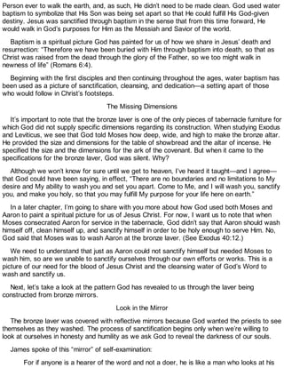 Person ever to walk the earth, and, as such, He didn’t need to be made clean. God used water
baptism to symbolize that His Son was being set apart so that He could fulfill His God-given
destiny. Jesus was sanctified through baptism in the sense that from this time forward, He
would walk in God’s purposes for Him as the Messiah and Savior of the world.
Baptism is a spiritual picture God has painted for us of how we share in Jesus’ death and
resurrection: “Therefore we have been buried with Him through baptism into death, so that as
Christ was raised from the dead through the glory of the Father, so we too might walk in
newness of life” (Romans 6:4).
Beginning with the first disciples and then continuing throughout the ages, water baptism has
been used as a picture of sanctification, cleansing, and dedication—a setting apart of those
who would follow in Christ’s footsteps.
The Missing Dimensions
It’s important to note that the bronze laver is one of the only pieces of tabernacle furniture for
which God did not supply specific dimensions regarding its construction. When studying Exodus
and Leviticus, we see that God told Moses how deep, wide, and high to make the bronze altar.
He provided the size and dimensions for the table of showbread and the altar of incense. He
specified the size and the dimensions for the ark of the covenant. But when it came to the
specifications for the bronze laver, God was silent. Why?
Although we won’t know for sure until we get to heaven, I’ve heard it taught—and I agree—
that God could have been saying, in effect, “There are no boundaries and no limitations to My
desire and My ability to wash you and set you apart. Come to Me, and I will wash you, sanctify
you, and make you holy, so that you may fulfill My purpose for your life here on earth.”
In a later chapter, I’m going to share with you more about how God used both Moses and
Aaron to paint a spiritual picture for us of Jesus Christ. For now, I want us to note that when
Moses consecrated Aaron for service in the tabernacle, God didn’t say that Aaron should wash
himself off, clean himself up, and sanctify himself in order to be holy enough to serve Him. No,
God said that Moses was to wash Aaron at the bronze laver. (See Exodus 40:12.)
We need to understand that just as Aaron could not sanctify himself but needed Moses to
wash him, so are we unable to sanctify ourselves through our own efforts or works. This is a
picture of our need for the blood of Jesus Christ and the cleansing water of God’s Word to
wash and sanctify us.
Next, let’s take a look at the pattern God has revealed to us through the laver being
constructed from bronze mirrors.
Look in the Mirror
The bronze laver was covered with reflective mirrors because God wanted the priests to see
themselves as they washed. The process of sanctification begins only when we’re willing to
look at ourselves in honesty and humility as we ask God to reveal the darkness of our souls.
James spoke of this “mirror” of self-examination:
For if anyone is a hearer of the word and not a doer, he is like a man who looks at his
 