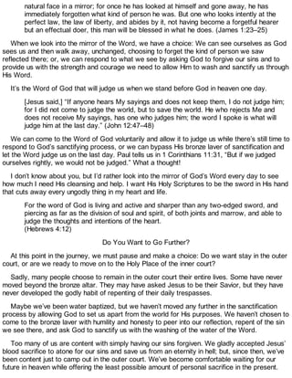natural face in a mirror; for once he has looked at himself and gone away, he has
immediately forgotten what kind of person he was. But one who looks intently at the
perfect law, the law of liberty, and abides by it, not having become a forgetful hearer
but an effectual doer, this man will be blessed in what he does. (James 1:23–25)
When we look into the mirror of the Word, we have a choice: We can see ourselves as God
sees us and then walk away, unchanged, choosing to forget the kind of person we saw
reflected there; or, we can respond to what we see by asking God to forgive our sins and to
provide us with the strength and courage we need to allow Him to wash and sanctify us through
His Word.
It’s the Word of God that will judge us when we stand before God in heaven one day.
[Jesus said,] “If anyone hears My sayings and does not keep them, I do not judge him;
for I did not come to judge the world, but to save the world. He who rejects Me and
does not receive My sayings, has one who judges him; the word I spoke is what will
judge him at the last day.” (John 12:47–48)
We can come to the Word of God voluntarily and allow it to judge us while there’s still time to
respond to God’s sanctifying process, or we can bypass His bronze laver of sanctification and
let the Word judge us on the last day. Paul tells us in 1 Corinthians 11:31, “But if we judged
ourselves rightly, we would not be judged.” What a thought!
I don’t know about you, but I’d rather look into the mirror of God’s Word every day to see
how much I need His cleansing and help. I want His Holy Scriptures to be the sword in His hand
that cuts away every ungodly thing in my heart and life.
For the word of God is living and active and sharper than any two-edged sword, and
piercing as far as the division of soul and spirit, of both joints and marrow, and able to
judge the thoughts and intentions of the heart.
(Hebrews 4:12)
Do You Want to Go Further?
At this point in the journey, we must pause and make a choice: Do we want stay in the outer
court, or are we ready to move on to the Holy Place of the inner court?
Sadly, many people choose to remain in the outer court their entire lives. Some have never
moved beyond the bronze altar. They may have asked Jesus to be their Savior, but they have
never developed the godly habit of repenting of their daily trespasses.
Maybe we’ve been water baptized, but we haven’t moved any further in the sanctification
process by allowing God to set us apart from the world for His purposes. We haven’t chosen to
come to the bronze laver with humility and honesty to peer into our reflection, repent of the sin
we see there, and ask God to sanctify us with the washing of the water of the Word.
Too many of us are content with simply having our sins forgiven. We gladly accepted Jesus’
blood sacrifice to atone for our sins and save us from an eternity in hell; but, since then, we’ve
been content just to camp out in the outer court. We’ve become comfortable waiting for our
future in heaven while offering the least possible amount of personal sacrifice in the present.
 