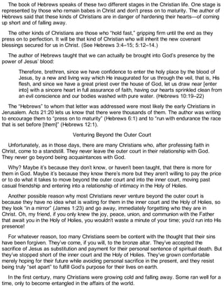 The book of Hebrews speaks of these two different stages in the Christian life. One stage is
represented by those who remain babes in Christ and don’t press on to maturity. The author of
Hebrews said that these kinds of Christians are in danger of hardening their hearts—of coming
up short and of falling away.
The other kinds of Christians are those who “hold fast,” gripping firm until the end as they
press on to perfection. It will be that kind of Christian who will inherit the new covenant
blessings secured for us in Christ. (See Hebrews 3:4–15; 5:12–14.)
The author of Hebrews taught that we can actually be brought into God’s presence by the
power of Jesus’ blood:
Therefore, brethren, since we have confidence to enter the holy place by the blood of
Jesus, by a new and living way which He inaugurated for us through the veil, that is, His
flesh, and since we have a great priest over the house of God, let us draw near [enter
into] with a sincere heart in full assurance of faith, having our hearts sprinkled clean from
an evil conscience and our bodies washed with pure water. (Hebrews 10:19–22)
The “Hebrews” to whom that letter was addressed were most likely the early Christians in
Jerusalem. Acts 21:20 lets us know that there were thousands of them. The author was writing
to encourage them to “press on to maturity” (Hebrews 6:1) and to “run with endurance the race
that is set before [them]” (Hebrews 12:1).
Venturing Beyond the Outer Court
Unfortunately, as in those days, there are many Christians who, after professing faith in
Christ, come to a standstill. They never leave the outer court in their relationship with God.
They never go beyond being acquaintances with God.
Why? Maybe it’s because they don’t know, or haven’t been taught, that there is more for
them in God. Maybe it’s because they know there’s more but they aren’t willing to pay the price
or to do what it takes to move beyond the outer court and into the inner court, moving past
casual friendship and entering into a relationship of intimacy in the Holy of Holies.
Another possible reason why most Christians never venture beyond the outer court is
because they have no idea what is waiting for them in the inner court and the Holy of Holies, so
they look “in a mirror” (James 1:23) and go away, immediately forgetting who they are in
Christ. Oh, my friend, if you only knew the joy, peace, union, and communion with the Father
that await you in the Holy of Holies, you wouldn’t waste a minute of your time; you’d run into His
presence!
For whatever reason, too many Christians seem be content with the thought that their sins
have been forgiven. They’ve come, if you will, to the bronze altar. They’ve accepted the
sacrifice of Jesus as substitution and payment for their personal sentence of spiritual death. But
they’ve stopped short of the inner court and the Holy of Holies. They’ve grown comfortable
merely hoping for their future while avoiding personal sacrifice in the present, and they resist
being truly “set apart” to fulfill God’s purpose for their lives on earth.
In the first century, many Christians were growing cold and falling away. Some ran well for a
time, only to become entangled in the affairs of the world.
 