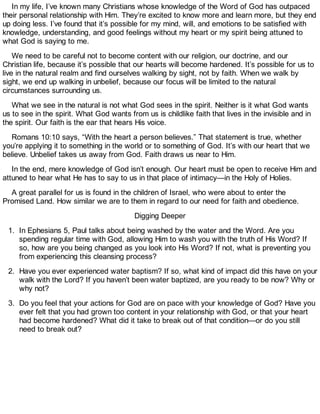 In my life, I’ve known many Christians whose knowledge of the Word of God has outpaced
their personal relationship with Him. They’re excited to know more and learn more, but they end
up doing less. I’ve found that it’s possible for my mind, will, and emotions to be satisfied with
knowledge, understanding, and good feelings without my heart or my spirit being attuned to
what God is saying to me.
We need to be careful not to become content with our religion, our doctrine, and our
Christian life, because it’s possible that our hearts will become hardened. It’s possible for us to
live in the natural realm and find ourselves walking by sight, not by faith. When we walk by
sight, we end up walking in unbelief, because our focus will be limited to the natural
circumstances surrounding us.
What we see in the natural is not what God sees in the spirit. Neither is it what God wants
us to see in the spirit. What God wants from us is childlike faith that lives in the invisible and in
the spirit. Our faith is the ear that hears His voice.
Romans 10:10 says, “With the heart a person believes.” That statement is true, whether
you’re applying it to something in the world or to something of God. It’s with our heart that we
believe. Unbelief takes us away from God. Faith draws us near to Him.
In the end, mere knowledge of God isn’t enough. Our heart must be open to receive Him and
attuned to hear what He has to say to us in that place of intimacy—in the Holy of Holies.
A great parallel for us is found in the children of Israel, who were about to enter the
Promised Land. How similar we are to them in regard to our need for faith and obedience.
Digging Deeper
1. In Ephesians 5, Paul talks about being washed by the water and the Word. Are you
spending regular time with God, allowing Him to wash you with the truth of His Word? If
so, how are you being changed as you look into His Word? If not, what is preventing you
from experiencing this cleansing process?
2. Have you ever experienced water baptism? If so, what kind of impact did this have on your
walk with the Lord? If you haven’t been water baptized, are you ready to be now? Why or
why not?
3. Do you feel that your actions for God are on pace with your knowledge of God? Have you
ever felt that you had grown too content in your relationship with God, or that your heart
had become hardened? What did it take to break out of that condition—or do you still
need to break out?
 