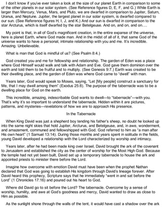 I don’t know if you’ve ever taken a look at the size of our planet Earth in comparison to some
of the other planets in our solar system. (See Reference figures D, E, F, and G.) While Earth is
larger than Mercury, Venus, Mars, and Pluto, we are dwarfed in comparison to Jupiter, Saturn,
Uranus, and Neptune. Jupiter, the largest planet in our solar system, is dwarfed compared to
our sun. (See Reference figures H, I, J, and K.) And our sun is dwarfed in comparison to the
star Arcturus, which is itself dwarfed by the star Betelgeuse. And on, and on, and on….
My point is that, in all of God’s magnificent creation, in the entire expanse of the universe,
here is planet Earth, where God made man. And in the midst of all of it, that same God of the
universe wants to have a personal, intimate relationship with you and me. It’s incredible.
Amazing. Unbelievable.
What is man that God is mindful of us? (See Psalm 8:4.)
God created you and me for fellowship and relationship. The garden of Eden was a place
where God Himself would walk and talk with Adam and Eve. God gave them dominion over the
earth and told them to be fruitful and to multiply. (See Genesis 9:7.) Earth was created to be
their dwelling place, and the garden of Eden was where God came to “dwell” with man.
Years later, God would speak to Moses, saying, “Let [My people] construct a sanctuary for
Me, that I may dwell among them” (Exodus 25:8). The purpose of the tabernacle was to be a
dwelling place for God on the earth.
This incredible, amazing, indescribable God wants to dwell—to “tabernacle”—with you.
That’s why it’s so important to understand the tabernacle. Hidden within it are pictures,
patterns, and mysteries—revelations of how we are to approach His presence.
In the Tabernacle
When King David was just a shepherd boy tending his father’s sheep, no doubt he looked up
into the same night skies that hold Jupiter, Arcturus, and Betelgeuse, and, in awe, wonderment,
and amazement, communed and fellowshipped with God. God referred to him as “a man after
His own heart” (1 Samuel 13:14). During those months and years spent in solitude in the fields,
young David developed a relationship with the Lord characterized by worship and intimacy.
Years later, after he had been made king over Israel, David brought the ark of the covenant
to Jerusalem and established the city as the center of worship for the Most High God. Because
the temple had not yet been built, David set up a temporary tabernacle to house the ark and
appointed priests to minister there before the Lord.
Imagine how overcome with emotion David must have been when the prophet Nathan
declared that God was going to establish His kingdom through David’s lineage forever. After
David heard this prophecy, Scripture says that he immediately “went in and sat before the
Lord” (1 Chronicles 17:16) and poured out his heart to God.
Where did David go to sit before the Lord? The tabernacle. Overcome by a sense of
worship, humility, and awe at God’s goodness and mercy, David wanted to draw as close to
Him as possible.
As the sunlight shone through the walls of the tent, it would have cast a shadow over the ark
 
