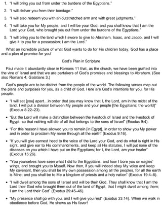1. “I will bring you out from under the burdens of the Egyptians.”
2. “I will deliver you from their bondage.”
3. “I will also redeem you with an outstretched arm and with great judgments.”
4. “I will take you for My people, and I will be your God; and you shall know that I am the
Lord your God, who brought you out from under the burdens of the Egyptians.”
5. “I will bring you to the land which I swore to give to Abraham, Isaac, and Jacob, and I will
give it to you for a possession; I am the Lord.”
What an incredible picture of what God wants to do for His children today. God has a place
and a plan of promise for you!
God’s Plan in Scripture
Paul made it abundantly clear in Romans 11 that, as the church, we have been grafted into
the vine of Israel and that we are partakers of God’s promises and blessings to Abraham. (See
also Romans 4; Galatians 3.)
God’s people are to be distinct from the people of the world. The following verses map out
the plans and purposes for you, as a child of God. Here are God’s intentions for you, for His
people:
“I will set [you] apart…in order that you may know that I, the Lord, am in the midst of the
land. I will put a division between My people and your people [the Egyptians; the world]”
(Exodus 8:22–23).
“But the Lord will make a distinction between the livestock of Israel and the livestock of
Egypt, so that nothing will die of all that belongs to the sons of Israel” (Exodus 9:4).
“For this reason I have allowed you to remain [in Egypt], in order to show you My power
and in order to proclaim My name through all the earth” (Exodus 9:16).
“If you will give earnest heed to the voice of the Lord your God, and do what is right in His
sight, and give ear to His commandments, and keep all His statutes, I will put none of the
diseases on you which I have put on the Egyptians; for I, the Lord, am your healer”
(Exodus 15:26).
“You yourselves have seen what I did to the Egyptians, and how I bore you on eagles’
wings, and brought you to Myself. Now then, if you will indeed obey My voice and keep
My covenant, then you shall be My own possession among all the peoples, for all the earth
is Mine; and you shall be to Me a kingdom of priests and a holy nation” (Exodus 19:4–6).
“I will dwell among the sons of Israel and will be their God. They shall know that I am the
Lord their God who brought them out of the land of Egypt, that I might dwell among them;
I am the Lord their God” (Exodus 29:45–46).
“My presence shall go with you, and I will give you rest” (Exodus 33:14). When we walk in
obedience before God, He shows us His favor!
 