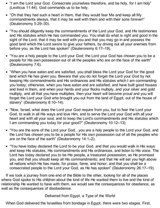 “I am the Lord your God. Consecrate yourselves therefore, and be holy, for I am holy”
(Leviticus 11:44). God commands us to be holy.
“Oh that they had such a heart in them, that they would fear Me and keep all My
commandments always, that it may be well with them and with their sons forever!”
(Deuteronomy 5:29–30).
“You should diligently keep the commandments of the Lord your God, and His testimonies
and His statutes which He has commanded you. You shall do what is right and good in the
sight of the Lord, that it may be well with you and that you may go in and possess the
good land which the Lord swore to give your fathers, by driving out all your enemies from
before you, as the Lord has spoken” (Deuteronomy 6:17–19).
“You are a holy people to the Lord your God; the Lord your God has chosen you to be a
people for His own possession out of all the peoples who are on the face of the earth”
(Deuteronomy 7:6).
“When you have eaten and are satisfied, you shall bless the Lord your God for the good
land which He has given you. Beware that you do not forget the Lord your God by not
keeping His commandments and His ordinances and His statutes which I am commanding
you today; otherwise, when you have eaten and are satisfied, and have built good houses
and lived in them, and when your herds and your flocks multiply, and your silver and gold
multiply, and all that you have multiplies, then your heart will become proud and you will
forget the Lord your God who brought you out from the land of Egypt, out of the house of
slavery” (Deuteronomy 8:10–14).
“Now, Israel, what does the Lord your God require from you, but to fear the Lord your
God, to walk in all His ways and love Him, and to serve the Lord your God with all your
heart and with all your soul, and to keep the Lord’s commandments and His statutes which
I am commanding you today for your good?” (Deuteronomy 10:12–13).
“You are the sons of the Lord your God…you are a holy people to the Lord your God, and
the Lord has chosen you to be a people for His own possession out of all the peoples who
are on the face of the earth” (Deuteronomy 14:1–2).
“You have today declared the Lord to be your God, and that you would walk in His ways
and keep His statutes, His commandments and His ordinances, and listen to His voice. The
Lord has today declared you to be His people, a treasured possession, as He promised
you, and that you should keep all His commandments; and that He will set you high above
all nations which He has made, for praise, fame, and honor; and that you shall be a
consecrated people to the Lord your God, as He has spoken” (Deuteronomy 26:17–19).
If we took a journey from one end of the Bible to the other, looking for all of the places
where God spoke to His children about the kind of life He wanted them to live and the kind of
relationship He wanted to have with them, we would see the consequences for obedience, as
well as the consequences of disobedience.
Delivered from Egypt, a Type of the World
When God delivered the Israelites from bondage in Egypt, there were two stages. First,
 