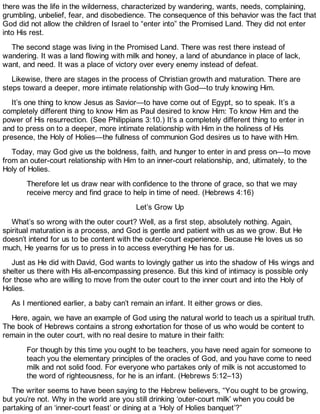 there was the life in the wilderness, characterized by wandering, wants, needs, complaining,
grumbling, unbelief, fear, and disobedience. The consequence of this behavior was the fact that
God did not allow the children of Israel to “enter into” the Promised Land. They did not enter
into His rest.
The second stage was living in the Promised Land. There was rest there instead of
wandering. It was a land flowing with milk and honey, a land of abundance in place of lack,
want, and need. It was a place of victory over every enemy instead of defeat.
Likewise, there are stages in the process of Christian growth and maturation. There are
steps toward a deeper, more intimate relationship with God—to truly knowing Him.
It’s one thing to know Jesus as Savior—to have come out of Egypt, so to speak. It’s a
completely different thing to know Him as Paul desired to know Him: To know Him and the
power of His resurrection. (See Philippians 3:10.) It’s a completely different thing to enter in
and to press on to a deeper, more intimate relationship with Him in the holiness of His
presence, the Holy of Holies—the fullness of communion God desires us to have with Him.
Today, may God give us the boldness, faith, and hunger to enter in and press on—to move
from an outer-court relationship with Him to an inner-court relationship, and, ultimately, to the
Holy of Holies.
Therefore let us draw near with confidence to the throne of grace, so that we may
receive mercy and find grace to help in time of need. (Hebrews 4:16)
Let’s Grow Up
What’s so wrong with the outer court? Well, as a first step, absolutely nothing. Again,
spiritual maturation is a process, and God is gentle and patient with us as we grow. But He
doesn’t intend for us to be content with the outer-court experience. Because He loves us so
much, He yearns for us to press in to access everything He has for us.
Just as He did with David, God wants to lovingly gather us into the shadow of His wings and
shelter us there with His all-encompassing presence. But this kind of intimacy is possible only
for those who are willing to move from the outer court to the inner court and into the Holy of
Holies.
As I mentioned earlier, a baby can’t remain an infant. It either grows or dies.
Here, again, we have an example of God using the natural world to teach us a spiritual truth.
The book of Hebrews contains a strong exhortation for those of us who would be content to
remain in the outer court, with no real desire to mature in their faith:
For though by this time you ought to be teachers, you have need again for someone to
teach you the elementary principles of the oracles of God, and you have come to need
milk and not solid food. For everyone who partakes only of milk is not accustomed to
the word of righteousness, for he is an infant. (Hebrews 5:12–13)
The writer seems to have been saying to the Hebrew believers, “You ought to be growing,
but you’re not. Why in the world are you still drinking ‘outer-court milk’ when you could be
partaking of an ‘inner-court feast’ or dining at a ‘Holy of Holies banquet’?”
 