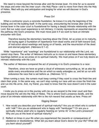 We need to move beyond the bronze altar and the bronze laver. It’s time for us to ascend
the steps and enter into the inner court—the Holy Place—and to move from there into the Holy
of Holies, filled with joy and anticipation and longing for what we will discover in God’s
presence.
Press On!
When a contractor pours a concrete foundation, he knows it is only the beginning of the
building and not the building itself. In the same way, encountering the bronze altar and the
bronze laver in the outer court is foundational for having a deeply intimate relationship with the
Lord. But our outer-court experience is not intimacy; it merely represents an essential step on
the pathway into God’s presence. We must move past it if we want to have an intimate
encounter with God.
Therefore leaving the elementary teaching about the Christ, let us press on to maturity,
not laying again a foundation of repentance from dead works and of faith toward God,
of instruction about washings and laying on of hands, and the resurrection of the dead
and eternal judgment. (Hebrews 6:1–2)
While “repentance” and “washings” are foundational to our relationship with the Lord, we
cannot stop there. The writer of Hebrews instructs us to move on and leave these elementary
teachings behind us as we press on to spiritual maturity. We must press on if we truly desire an
intimate relationship with the Lord.
The author of Hebrews compared the act of pressing in to God’s presence to a race:
Therefore, since we have so great a cloud of witnesses surrounding us, let us also lay
aside every encumbrance and the sin which so easily entangles us, and let us run with
endurance the race that is set before us. (Hebrews 12:1)
When running a race, the runners must keep running if they want to cross the finish line and
claim their prize. In the same way, we can’t stop running our race until we cross the finish line
and run into His arms. And, my friend, you need to know that the race doesn’t end in the outer
court.
I invite you to press on in this journey with me as we ascend to the inner court and then
move beyond the veil into the Holy of Holies. This is where God’s presence dwells, and the
prize of an intimate relationship with Him is the rich reward that awaits us here. Press on!
Digging Deeper
1. How would you describe your level of spiritual maturity? Are you an infant who is content
with “milk”? Are you an adolescent who is happy with “hamburger”? Or are you a
spiritually mature adult who is regularly feasting on “prime rib” in the Lord’s presence?
Why are you at this level of spiritual maturity?
2. Reflect on times in your life when you experienced the rewards or consequences of
obedience or disobedience. What did you learn about God’s desire for your life? What did
you learn about yourself?
 