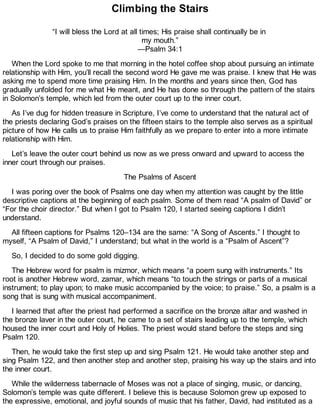 Climbing the Stairs
“I will bless the Lord at all times; His praise shall continually be in
my mouth.”
—Psalm 34:1
When the Lord spoke to me that morning in the hotel coffee shop about pursuing an intimate
relationship with Him, you’ll recall the second word He gave me was praise. I knew that He was
asking me to spend more time praising Him. In the months and years since then, God has
gradually unfolded for me what He meant, and He has done so through the pattern of the stairs
in Solomon’s temple, which led from the outer court up to the inner court.
As I’ve dug for hidden treasure in Scripture, I’ve come to understand that the natural act of
the priests declaring God’s praises on the fifteen stairs to the temple also serves as a spiritual
picture of how He calls us to praise Him faithfully as we prepare to enter into a more intimate
relationship with Him.
Let’s leave the outer court behind us now as we press onward and upward to access the
inner court through our praises.
The Psalms of Ascent
I was poring over the book of Psalms one day when my attention was caught by the little
descriptive captions at the beginning of each psalm. Some of them read “A psalm of David” or
“For the choir director.” But when I got to Psalm 120, I started seeing captions I didn’t
understand.
All fifteen captions for Psalms 120–134 are the same: “A Song of Ascents.” I thought to
myself, “A Psalm of David,” I understand; but what in the world is a “Psalm of Ascent”?
So, I decided to do some gold digging.
The Hebrew word for psalm is mizmor, which means “a poem sung with instruments.” Its
root is another Hebrew word, zamar, which means “to touch the strings or parts of a musical
instrument; to play upon; to make music accompanied by the voice; to praise.” So, a psalm is a
song that is sung with musical accompaniment.
I learned that after the priest had performed a sacrifice on the bronze altar and washed in
the bronze laver in the outer court, he came to a set of stairs leading up to the temple, which
housed the inner court and Holy of Holies. The priest would stand before the steps and sing
Psalm 120.
Then, he would take the first step up and sing Psalm 121. He would take another step and
sing Psalm 122, and then another step and another step, praising his way up the stairs and into
the inner court.
While the wilderness tabernacle of Moses was not a place of singing, music, or dancing,
Solomon’s temple was quite different. I believe this is because Solomon grew up exposed to
the expressive, emotional, and joyful sounds of music that his father, David, had instituted as a
 