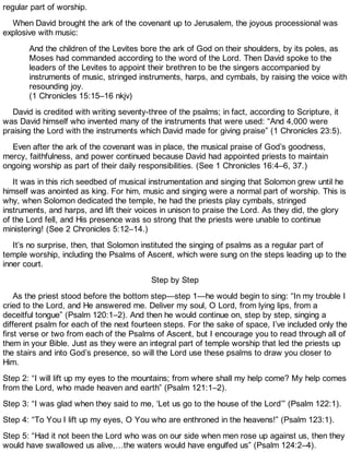 regular part of worship.
When David brought the ark of the covenant up to Jerusalem, the joyous processional was
explosive with music:
And the children of the Levites bore the ark of God on their shoulders, by its poles, as
Moses had commanded according to the word of the Lord. Then David spoke to the
leaders of the Levites to appoint their brethren to be the singers accompanied by
instruments of music, stringed instruments, harps, and cymbals, by raising the voice with
resounding joy.
(1 Chronicles 15:15–16 nkjv)
David is credited with writing seventy-three of the psalms; in fact, according to Scripture, it
was David himself who invented many of the instruments that were used: “And 4,000 were
praising the Lord with the instruments which David made for giving praise” (1 Chronicles 23:5).
Even after the ark of the covenant was in place, the musical praise of God’s goodness,
mercy, faithfulness, and power continued because David had appointed priests to maintain
ongoing worship as part of their daily responsibilities. (See 1 Chronicles 16:4–6, 37.)
It was in this rich seedbed of musical instrumentation and singing that Solomon grew until he
himself was anointed as king. For him, music and singing were a normal part of worship. This is
why, when Solomon dedicated the temple, he had the priests play cymbals, stringed
instruments, and harps, and lift their voices in unison to praise the Lord. As they did, the glory
of the Lord fell, and His presence was so strong that the priests were unable to continue
ministering! (See 2 Chronicles 5:12–14.)
It’s no surprise, then, that Solomon instituted the singing of psalms as a regular part of
temple worship, including the Psalms of Ascent, which were sung on the steps leading up to the
inner court.
Step by Step
As the priest stood before the bottom step—step 1—he would begin to sing: “In my trouble I
cried to the Lord, and He answered me. Deliver my soul, O Lord, from lying lips, from a
deceitful tongue” (Psalm 120:1–2). And then he would continue on, step by step, singing a
different psalm for each of the next fourteen steps. For the sake of space, I’ve included only the
first verse or two from each of the Psalms of Ascent, but I encourage you to read through all of
them in your Bible. Just as they were an integral part of temple worship that led the priests up
the stairs and into God’s presence, so will the Lord use these psalms to draw you closer to
Him.
Step 2: “I will lift up my eyes to the mountains; from where shall my help come? My help comes
from the Lord, who made heaven and earth” (Psalm 121:1–2).
Step 3: “I was glad when they said to me, ‘Let us go to the house of the Lord’” (Psalm 122:1).
Step 4: “To You I lift up my eyes, O You who are enthroned in the heavens!” (Psalm 123:1).
Step 5: “Had it not been the Lord who was on our side when men rose up against us, then they
would have swallowed us alive,…the waters would have engulfed us” (Psalm 124:2–4).
 