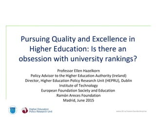 www.dit.ie/researchandenterprise
 
Pursuing Quality and Excellence in 
Higher Education: Is there an 
obsession with university rankings?
 
 
Professor Ellen Hazelkorn
Policy Advisor to the Higher Education Authority (Ireland)
Director, Higher Education Policy Research Unit (HEPRU), Dublin 
Institute of Technology
European Foundation Society and Education 
Ramón Areces Foundation
Madrid, June 2015
 