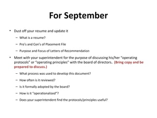 For September
• Dust off your resume and update it
– What is a resume?
– Pro’s and Con’s of Placement File
– Purpose and Focus of Letters of Recommendation
• Meet with your superintendent for the purpose of discussing his/her “operating
protocols” or “operating principles” with the board of directors. (Bring copy and be
prepared to discuss.)
– What process was used to develop this document?
– How often is it reviewed?
– Is it formally adopted by the board?
– How is it “operationalized”?
– Does your superintendent find the protocols/principles useful?
 