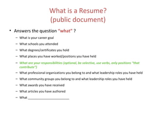 What is a Resume?
(public document)
• Answers the question “what” ?
– What is your career goal
– What schools you attended
– What degrees/certificates you hold
– What places you have worked/positions you have held
– What are your responsibilities (optional, be selective, use verbs, only positions “that
contribute”)
– What professional organizations you belong to and what leadership roles you have held
– What community groups you belong to and what leadership roles you have held
– What awards you have received
– What articles you have authored
– What ________________________
 