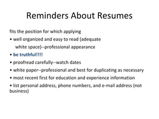 Reminders About Resumes
fits the position for which applying
• well organized and easy to read (adequate
white space)--professional appearance
• be truthful!!!!
• proofread carefully--watch dates
• white paper--professional and best for duplicating as necessary
• most recent first for education and experience information
• list personal address, phone numbers, and e-mail address (not
business)
 