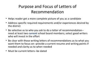 Purpose and Focus of Letters of
Recommendation
• Helps reader get a more complete picture of you as a candidate
• Address specific required requirements and/or experiences desired by
the district
• Be selective as to who you ask to do a letter of recommendation--
need at least two current school board members; select good writers
who will invest in the effort
• Be clear with those writing letters of recommendations as to what you
want them to focus on--provide a current resume and writing points if
needed and clarity as to when needed
• Must be current letters--be dated
 