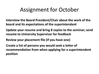 Assignment for October
Interview the Board President/Chair about the work of the
board and its expectations of the superintendent
Update your resume and bring 8 copies to the seminar; send
resume to University Supervisor for feedback
Review your placement file (if you have one)
Create a list of persons you would seek a letter of
recommendation from when applying for a superintendent
position
 