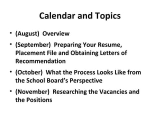 Calendar and Topics
• (August) Overview
• (September) Preparing Your Resume,
Placement File and Obtaining Letters of
Recommendation
• (October) What the Process Looks Like from
the School Board’s Perspective
• (November) Researching the Vacancies and
the Positions
 
