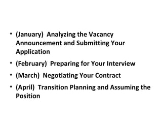 • (January) Analyzing the Vacancy
Announcement and Submitting Your
Application
• (February) Preparing for Your Interview
• (March) Negotiating Your Contract
• (April) Transition Planning and Assuming the
Position
 