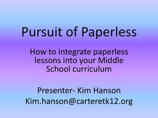 Pursuit of Paperless
 How to integrate paperless
  lessons into your Middle
     School curriculum

   Presenter- Kim Hanson
Kim.hanson@carteretk12.org
 