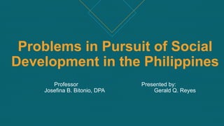 Problems in Pursuit of Social
Development in the Philippines
Professor Presented by:
Josefina B. Bitonio, DPA Gerald Q. Reyes
 
