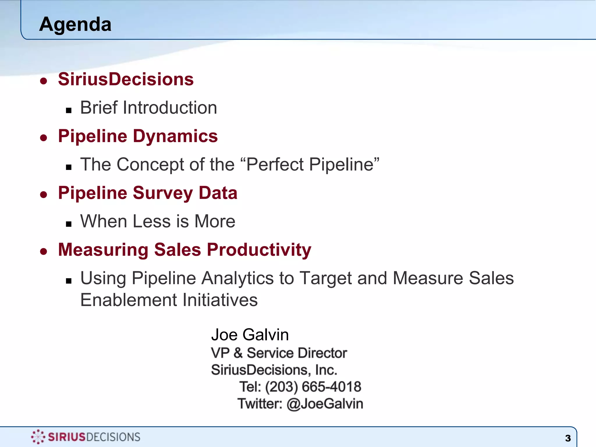 AgendaSiriusDecisionsBrief IntroductionPipeline DynamicsThe Concept of the “Perfect Pipeline”Pipeline Survey DataWhen Less is MoreMeasuring Sales ProductivityUsing Pipeline Analytics to Target and Measure Sales Enablement Initiatives 3Joe GalvinVP & Service Director	SiriusDecisions, Inc.	Tel: (203) 665-4018Twitter: @JoeGalvin