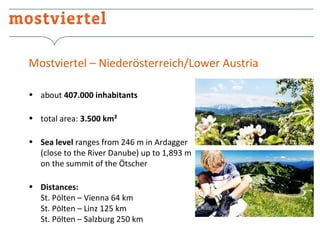 Mostviertel – Niederösterreich/Lower Austria
• about 407.000 inhabitants
• total area: 3.500 km²
• Sea level ranges from 246 m in Ardagger
(close to the River Danube) up to 1,893 m
on the summit of the Ötscher
• Distances:
St. Pölten – Vienna 64 km
St. Pölten – Linz 125 km
St. Pölten – Salzburg 250 km

 