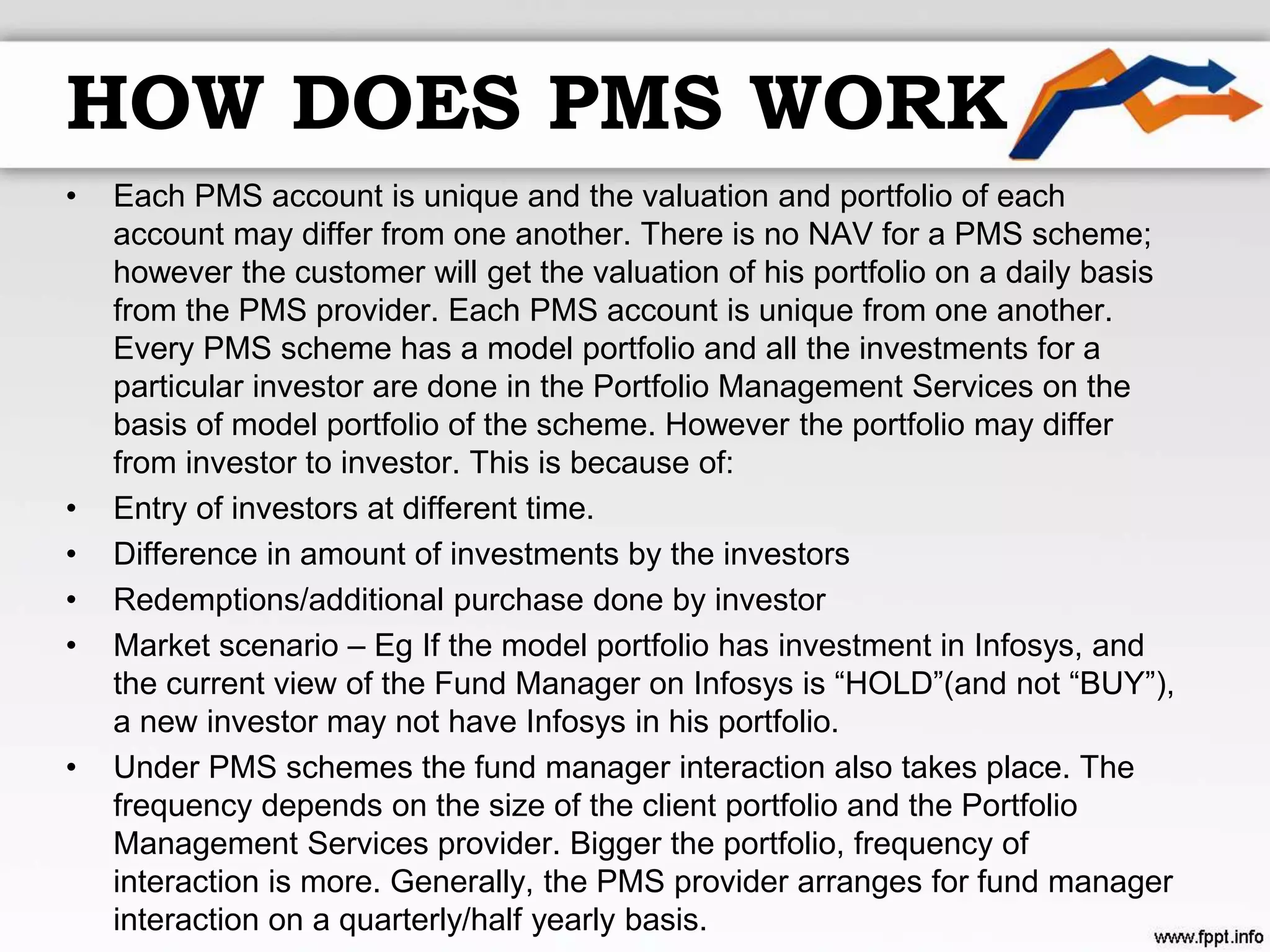 HOW DOES PMS WORK
• Each PMS account is unique and the valuation and portfolio of each
account may differ from one another. There is no NAV for a PMS scheme;
however the customer will get the valuation of his portfolio on a daily basis
from the PMS provider. Each PMS account is unique from one another.
Every PMS scheme has a model portfolio and all the investments for a
particular investor are done in the Portfolio Management Services on the
basis of model portfolio of the scheme. However the portfolio may differ
from investor to investor. This is because of:
• Entry of investors at different time.
• Difference in amount of investments by the investors
• Redemptions/additional purchase done by investor
• Market scenario – Eg If the model portfolio has investment in Infosys, and
the current view of the Fund Manager on Infosys is “HOLD”(and not “BUY”),
a new investor may not have Infosys in his portfolio.
• Under PMS schemes the fund manager interaction also takes place. The
frequency depends on the size of the client portfolio and the Portfolio
Management Services provider. Bigger the portfolio, frequency of
interaction is more. Generally, the PMS provider arranges for fund manager
interaction on a quarterly/half yearly basis.
 