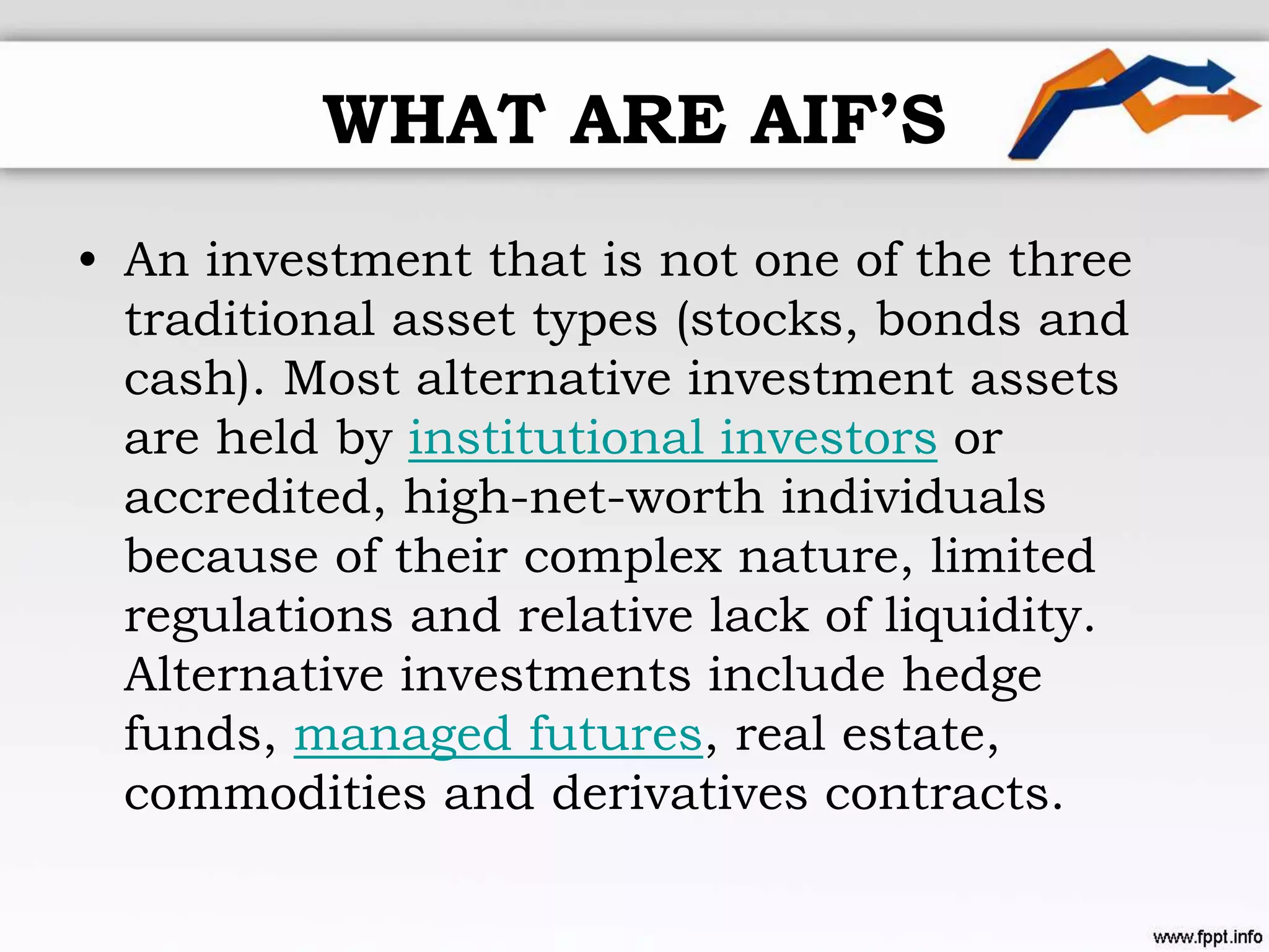 WHAT ARE AIF’S
• An investment that is not one of the three
traditional asset types (stocks, bonds and
cash). Most alternative investment assets
are held by institutional investors or
accredited, high-net-worth individuals
because of their complex nature, limited
regulations and relative lack of liquidity.
Alternative investments include hedge
funds, managed futures, real estate,
commodities and derivatives contracts.
 