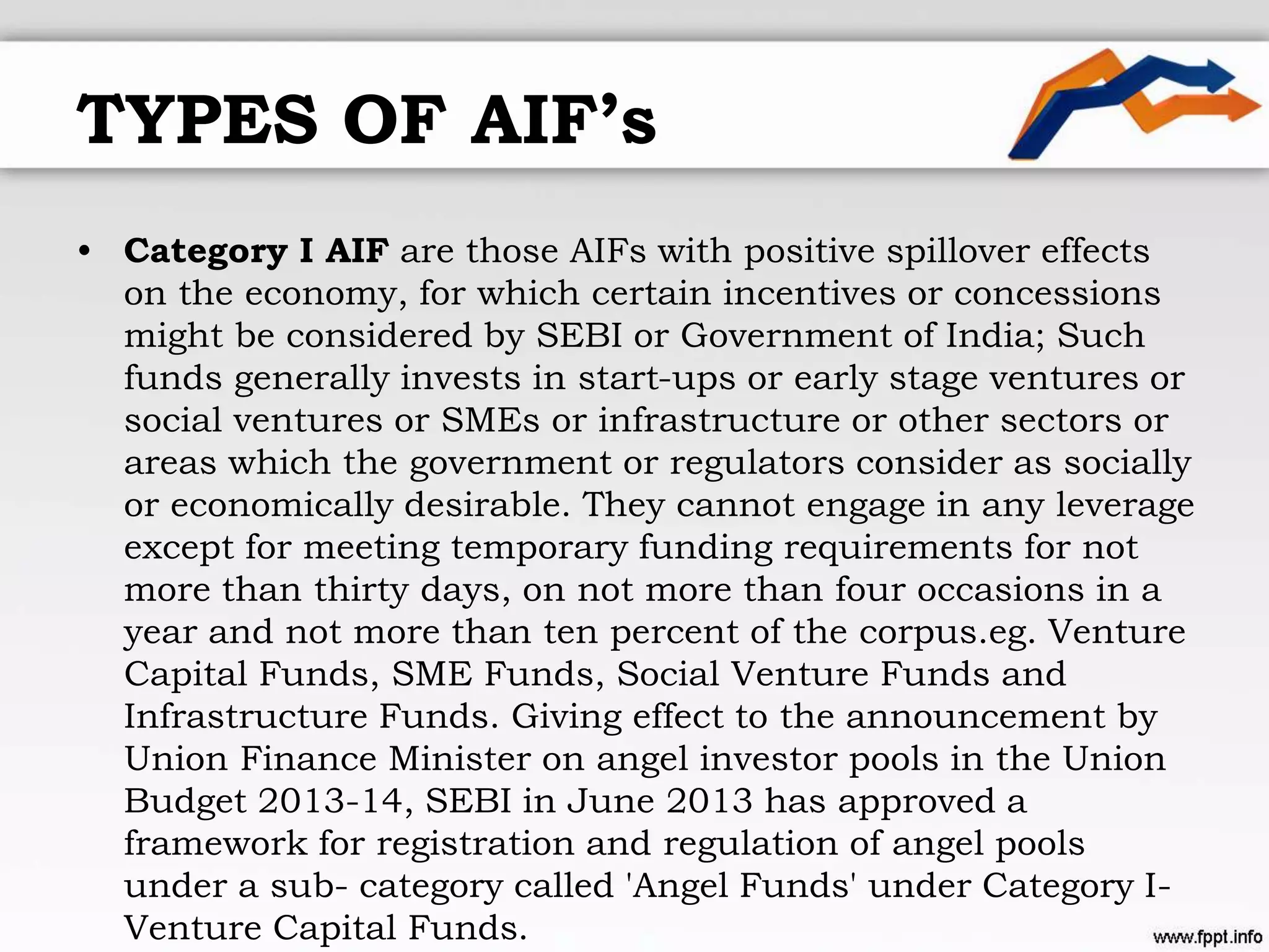 TYPES OF AIF’s
• Category I AIF are those AIFs with positive spillover effects
on the economy, for which certain incentives or concessions
might be considered by SEBI or Government of India; Such
funds generally invests in start-ups or early stage ventures or
social ventures or SMEs or infrastructure or other sectors or
areas which the government or regulators consider as socially
or economically desirable. They cannot engage in any leverage
except for meeting temporary funding requirements for not
more than thirty days, on not more than four occasions in a
year and not more than ten percent of the corpus.eg. Venture
Capital Funds, SME Funds, Social Venture Funds and
Infrastructure Funds. Giving effect to the announcement by
Union Finance Minister on angel investor pools in the Union
Budget 2013-14, SEBI in June 2013 has approved a
framework for registration and regulation of angel pools
under a sub- category called 'Angel Funds' under Category I-
Venture Capital Funds.
 