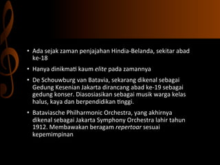 •  Ada	
  sejak	
  zaman	
  penjajahan	
  Hindia-­‐Belanda,	
  sekitar	
  abad	
  
ke-­‐18	
  
•  Hanya	
  dinikma,	
  kaum	
  elite	
  pada	
  zamannya	
  
•  De	
  Schouwburg	
  van	
  Batavia,	
  sekarang	
  dikenal	
  sebagai	
  
Gedung	
  Kesenian	
  Jakarta	
  dirancang	
  abad	
  ke-­‐19	
  sebagai	
  
gedung	
  konser.	
  Diasosiasikan	
  sebagai	
  musik	
  warga	
  kelas	
  
halus,	
  kaya	
  dan	
  berpendidikan	
  ,nggi.	
  
•  Bataviasche	
  Philharmonic	
  Orchestra,	
  yang	
  akhirnya	
  
dikenal	
  sebagai	
  Jakarta	
  Symphony	
  Orchestra	
  lahir	
  tahun	
  
1912.	
  Membawakan	
  beragam	
  repertoar	
  sesuai	
  
kepemimpinan	
  
	
  

 