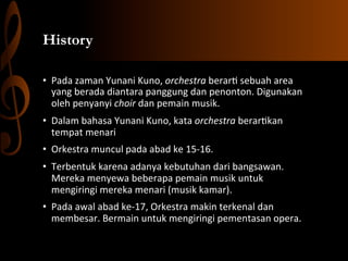 History
•  Pada	
  zaman	
  Yunani	
  Kuno,	
  orchestra	
  berar,	
  sebuah	
  area	
  
yang	
  berada	
  diantara	
  panggung	
  dan	
  penonton.	
  Digunakan	
  
oleh	
  penyanyi	
  choir	
  dan	
  pemain	
  musik.	
  
•  Dalam	
  bahasa	
  Yunani	
  Kuno,	
  kata	
  orchestra	
  berar,kan	
  
tempat	
  menari	
  
•  Orkestra	
  muncul	
  pada	
  abad	
  ke	
  15-­‐16.	
  	
  
•  Terbentuk	
  karena	
  adanya	
  kebutuhan	
  dari	
  bangsawan.	
  
Mereka	
  menyewa	
  beberapa	
  pemain	
  musik	
  untuk	
  
mengiringi	
  mereka	
  menari	
  (musik	
  kamar).	
  	
  
•  Pada	
  awal	
  abad	
  ke-­‐17,	
  Orkestra	
  makin	
  terkenal	
  dan	
  
membesar.	
  Bermain	
  untuk	
  mengiringi	
  pementasan	
  opera.	
  	
  

 