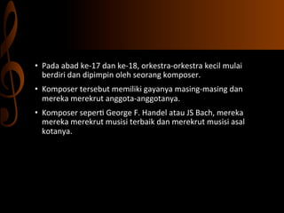 •  Pada	
  abad	
  ke-­‐17	
  dan	
  ke-­‐18,	
  orkestra-­‐orkestra	
  kecil	
  mulai	
  
berdiri	
  dan	
  dipimpin	
  oleh	
  seorang	
  komposer.	
  	
  
•  Komposer	
  tersebut	
  memiliki	
  gayanya	
  masing-­‐masing	
  dan	
  
mereka	
  merekrut	
  anggota-­‐anggotanya.	
  	
  
•  Komposer	
  seper,	
  George	
  F.	
  Handel	
  atau	
  JS	
  Bach,	
  mereka	
  
mereka	
  merekrut	
  musisi	
  terbaik	
  dan	
  merekrut	
  musisi	
  asal	
  
kotanya.	
  	
  
	
  	
  

 