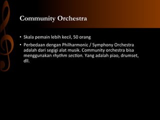 Community Orchestra
•  Skala	
  pemain	
  lebih	
  kecil,	
  50	
  orang	
  	
  
•  Perbedaan	
  dengan	
  Philharmonic	
  /	
  Symphony	
  Orchestra	
  
adalah	
  dari	
  segigi	
  alat	
  musik.	
  Community	
  orchestra	
  bisa	
  
menggunakan	
  rhythm	
  sec-on.	
  Yang	
  adalah	
  piao,	
  drumset,	
  
dll.	
  	
  
	
  

 